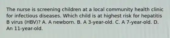 The nurse is screening children at a local community health clinic for infectious diseases. Which child is at highest risk for hepatitis B virus (HBV)? A. A newborn. B. A 3-year-old. C. A 7-year-old. D. An 11-year-old.