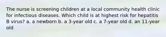 The nurse is screening children at a local community health clinic for infectious diseases. Which child is at highest risk for hepatitis B virus? a. a newborn b. a 3-year old c. a 7-year old d. an 11-year old