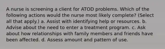 A nurse is screening a client for ATOD problems. Which of the following actions would the nurse most likely complete? (Select all that apply.) a. Assist with identifying help or resources. b. Advise about the need to enter a treatment program. c. Ask about how relationships with family members and friends have been affected. d. Assess amount and pattern of use.