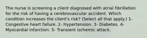 The nurse is screening a client diagnosed with atrial fibrillation for the risk of having a cerebrovascular accident. Which condition increases the client's risk? (Select all that apply.) 1- Congestive heart failure. 2- Hypertension. 3- Diabetes. 4- Myocardial infarction. 5- Transient ischemic attack.