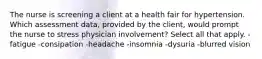 The nurse is screening a client at a health fair for hypertension. Which assessment data, provided by the client, would prompt the nurse to stress physician involvement? Select all that apply. - fatigue -consipation -headache -insomnia -dysuria -blurred vision