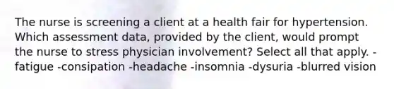 The nurse is screening a client at a health fair for hypertension. Which assessment data, provided by the client, would prompt the nurse to stress physician involvement? Select all that apply. - fatigue -consipation -headache -insomnia -dysuria -blurred vision