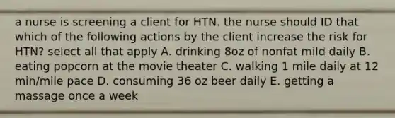 a nurse is screening a client for HTN. the nurse should ID that which of the following actions by the client increase the risk for HTN? select all that apply A. drinking 8oz of nonfat mild daily B. eating popcorn at the movie theater C. walking 1 mile daily at 12 min/mile pace D. consuming 36 oz beer daily E. getting a massage once a week