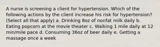 A nurse is screening a client for hypertension. Which of the following actions by the client increase his risk for hypertension? (Select all that apply) a. Drinking 8oz of nonfat milk daily b. Eating popcorn at the movie theater c. Walking 1 mile daily at 12 min/mile pace d. Consuming 36oz of beer daily e. Getting a massage once a week