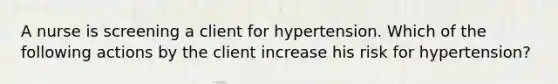 A nurse is screening a client for hypertension. Which of the following actions by the client increase his risk for hypertension?