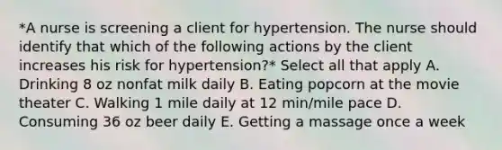 *A nurse is screening a client for hypertension. The nurse should identify that which of the following actions by the client increases his risk for hypertension?* Select all that apply A. Drinking 8 oz nonfat milk daily B. Eating popcorn at the movie theater C. Walking 1 mile daily at 12 min/mile pace D. Consuming 36 oz beer daily E. Getting a massage once a week