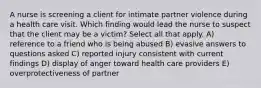 A nurse is screening a client for intimate partner violence during a health care visit. Which finding would lead the nurse to suspect that the client may be a victim? Select all that apply. A) reference to a friend who is being abused B) evasive answers to questions asked C) reported injury consistent with current findings D) display of anger toward health care providers E) overprotectiveness of partner