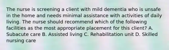 The nurse is screening a client with mild dementia who is unsafe in the home and needs minimal assistance with activities of daily living. The nurse should recommend which of the following facilities as the most appropriate placement for this client? A. Subacute care B. Assisted living C. Rehabilitation unit D. Skilled nursing care