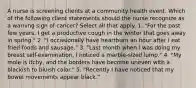 A nurse is screening clients at a community health event. Which of the following client statements should the nurse recognize as a warning sign of cancer? Select all that apply. 1. "For the past few years, I get a productive cough in the winter that goes away in spring." 2. "I occasionally have heartburn an hour after I eat fried foods and sausage." 3. "Last month when I was doing my breast self-examination, I noticed a marble-sized lump." 4. "My mole is itchy, and the borders have become uneven with a blackish to bluish color." 5. "Recently I have noticed that my bowel movements appear black."