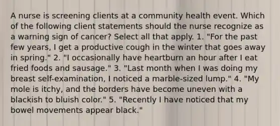 A nurse is screening clients at a community health event. Which of the following client statements should the nurse recognize as a warning sign of cancer? Select all that apply. 1. "For the past few years, I get a productive cough in the winter that goes away in spring." 2. "I occasionally have heartburn an hour after I eat fried foods and sausage." 3. "Last month when I was doing my breast self-examination, I noticed a marble-sized lump." 4. "My mole is itchy, and the borders have become uneven with a blackish to bluish color." 5. "Recently I have noticed that my bowel movements appear black."