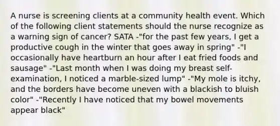 A nurse is screening clients at a community health event. Which of the following client statements should the nurse recognize as a warning sign of cancer? SATA -"for the past few years, I get a productive cough in the winter that goes away in spring" -"I occasionally have heartburn an hour after I eat fried foods and sausage" -"Last month when I was doing my breast self-examination, I noticed a marble-sized lump" -"My mole is itchy, and the borders have become uneven with a blackish to bluish color" -"Recently I have noticed that my bowel movements appear black"