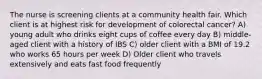 The nurse is screening clients at a community health fair. Which client is at highest risk for development of colorectal cancer? A) young adult who drinks eight cups of coffee every day B) middle-aged client with a history of IBS C) older client with a BMI of 19.2 who works 65 hours per week D) Older client who travels extensively and eats fast food frequently