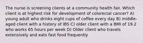 The nurse is screening clients at a community health fair. Which client is at highest risk for development of colorectal cancer? A) young adult who drinks eight cups of coffee every day B) middle-aged client with a history of IBS C) older client with a BMI of 19.2 who works 65 hours per week D) Older client who travels extensively and eats fast food frequently