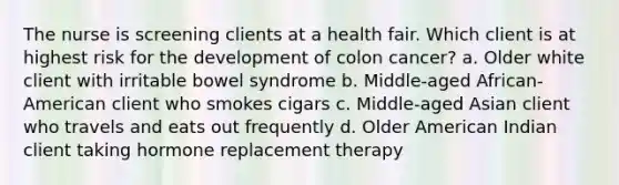 The nurse is screening clients at a health fair. Which client is at highest risk for the development of colon cancer? a. Older white client with irritable bowel syndrome b. Middle-aged African-American client who smokes cigars c. Middle-aged Asian client who travels and eats out frequently d. Older American Indian client taking hormone replacement therapy