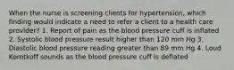 When the nurse is screening clients for hypertension, which finding would indicate a need to refer a client to a health care provider? 1. Report of pain as the blood pressure cuff is inflated 2. Systolic blood pressure result higher than 120 mm Hg 3. Diastolic blood pressure reading greater than 89 mm Hg 4. Loud Korotkoff sounds as the blood pressure cuff is deflated