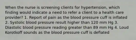 When the nurse is screening clients for hypertension, which finding would indicate a need to refer a client to a health care provider? 1. Report of pain as the blood pressure cuff is inflated 2. Systolic blood pressure result higher than 120 mm Hg 3. Diastolic blood pressure reading greater than 89 mm Hg 4. Loud Korotkoff sounds as the blood pressure cuff is deflated