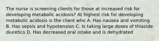 The nurse is screening clients for those at increased risk for developing metabolic acidosis? At highest risk for developing metabolic acidosis is the client who A. Has nausea and vomiting B. Has sepsis and hypotension C. Is taking large doses of thiazide diuretics D. Has decreased oral intake and is dehydrated