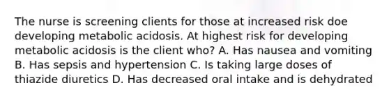 The nurse is screening clients for those at increased risk doe developing metabolic acidosis. At highest risk for developing metabolic acidosis is the client who? A. Has nausea and vomiting B. Has sepsis and hypertension C. Is taking large doses of thiazide diuretics D. Has decreased oral intake and is dehydrated