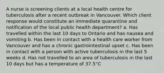 A nurse is screening clients at a local health centre for tuberculosis after a recent outbreak in Vancouver. Which client response would constitute an immediate quarantine and notification of the local public health department? a. Has travelled within the last 10 days to Ontario and has nausea and vomiting b. Has been in contact with a health care worker from Vancouver and has a chronic gastrointestinal upset c. Has been in contact with a person with active tuberculosis in the last 5 weeks d. Has not travelled to an area of tuberculosis in the last 10 days but has a temperature of 37.5°C