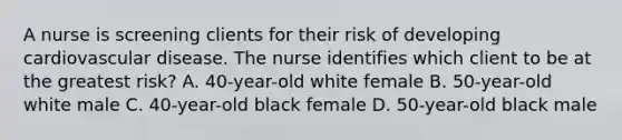 A nurse is screening clients for their risk of developing cardiovascular disease. The nurse identifies which client to be at the greatest risk? A. 40-year-old white female B. 50-year-old white male C. 40-year-old black female D. 50-year-old black male