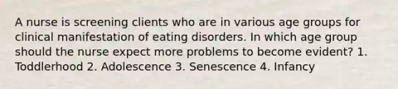 A nurse is screening clients who are in various age groups for clinical manifestation of eating disorders. In which age group should the nurse expect more problems to become evident? 1. Toddlerhood 2. Adolescence 3. Senescence 4. Infancy