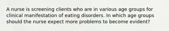 A nurse is screening clients who are in various age groups for clinical manifestation of eating disorders. In which age groups should the nurse expect more problems to become evident?