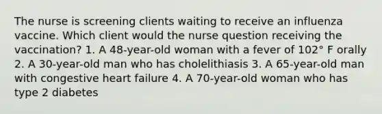 The nurse is screening clients waiting to receive an influenza vaccine. Which client would the nurse question receiving the vaccination? 1. A 48-year-old woman with a fever of 102° F orally 2. A 30-year-old man who has cholelithiasis 3. A 65-year-old man with congestive heart failure 4. A 70-year-old woman who has type 2 diabetes