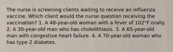 The nurse is screening clients waiting to receive an influenza vaccine. Which client would the nurse question receiving the vaccination? 1. A 48-year-old woman with a fever of 102°F orally. 2. A 30-year-old man who has cholelithiasis. 3. A 65-year-old man with congestive heart failure. 4. A 70-year-old woman who has type 2 diabetes.