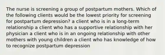 The nurse is screening a group of postpartum mothers. Which of the following clients would be the lowest priority for screening for postpartum depression? a client who is in a long-term relationship a client who has a supportive relationship with her physician a client who is in an ongoing relationship with other mothers with young children a client who has knowledge of how to recognize postpartum depression