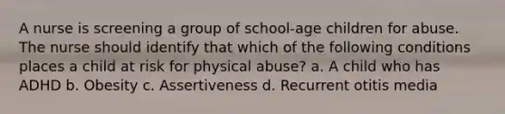 A nurse is screening a group of school-age children for abuse. The nurse should identify that which of the following conditions places a child at risk for physical abuse? a. A child who has ADHD b. Obesity c. Assertiveness d. Recurrent otitis media