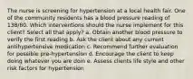 The nurse is screening for hypertension at a local health fair. One of the community residents has a blood pressure reading of 138/80. Which interventions should the nurse implement for this client? Select all that apply? a. Obtain another blood pressure to verify the first reading b. Ask the client about any current antihypertensive medication c. Recommend further evaluation for possible pre-hypertension d. Encourage the client to keep doing whatever you are doin e. Assess clients life style and other risk factors for hypertension