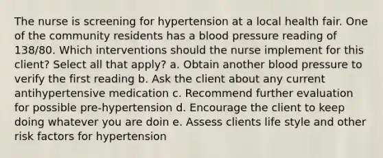 The nurse is screening for hypertension at a local health fair. One of the community residents has a blood pressure reading of 138/80. Which interventions should the nurse implement for this client? Select all that apply? a. Obtain another blood pressure to verify the first reading b. Ask the client about any current antihypertensive medication c. Recommend further evaluation for possible pre-hypertension d. Encourage the client to keep doing whatever you are doin e. Assess clients life style and other risk factors for hypertension