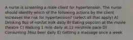 A nurse is screening a male client for hypertension. The nurse should identify which of the following actions by the client increases the risk for hypertension? (select all that apply) A) Drinking 8oz of nonfat milk daily B) Eating popcorn at the movie theatre C) Walking 1 mile daily at 12 min/mile pace D) Consuming 36oz beer daily E) Getting a massage once a week