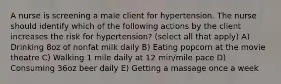 A nurse is screening a male client for hypertension. The nurse should identify which of the following actions by the client increases the risk for hypertension? (select all that apply) A) Drinking 8oz of nonfat milk daily B) Eating popcorn at the movie theatre C) Walking 1 mile daily at 12 min/mile pace D) Consuming 36oz beer daily E) Getting a massage once a week