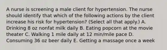 A nurse is screening a male client for hypertension. The nurse should identify that which of the following actions by the client increase his risk for hypertension? (Select all that apply.) A. Drinking 8 oz nonfat milk daily B. Eating popcorn at the movie theater C. Walking 1 mile daily at 12 min/mile pace D. Consuming 36 oz beer daily E. Getting a massage once a week