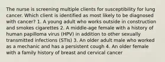 The nurse is screening multiple clients for susceptibility for lung cancer. Which client is identified as most likely to be diagnosed with cancer? 1. A young adult who works outside in construction and smokes cigarettes 2. A middle-age female with a history of human papilloma virus (HPV) in addition to other sexually transmitted infections (STIs) 3. An older adult male who worked as a mechanic and has a persistent cough 4. An older female with a family history of breast and cervical cancer