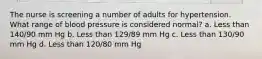 The nurse is screening a number of adults for hypertension. What range of blood pressure is considered normal? a. Less than 140/90 mm Hg b. Less than 129/89 mm Hg c. Less than 130/90 mm Hg d. Less than 120/80 mm Hg