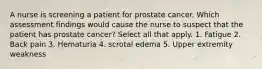 A nurse is screening a patient for prostate cancer. Which assessment findings would cause the nurse to suspect that the patient has prostate cancer? Select all that apply. 1. Fatigue 2. Back pain 3. Hematuria 4. scrotal edema 5. Upper extremity weakness