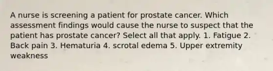 A nurse is screening a patient for prostate cancer. Which assessment findings would cause the nurse to suspect that the patient has prostate cancer? Select all that apply. 1. Fatigue 2. Back pain 3. Hematuria 4. scrotal edema 5. Upper extremity weakness