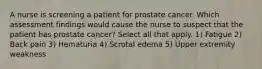 A nurse is screening a patient for prostate cancer. Which assessment findings would cause the nurse to suspect that the patient has prostate cancer? Select all that apply. 1) Fatigue 2) Back pain 3) Hematuria 4) Scrotal edema 5) Upper extremity weakness