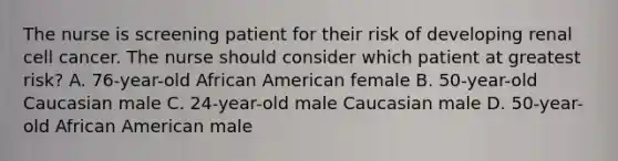 The nurse is screening patient for their risk of developing renal cell cancer. The nurse should consider which patient at greatest risk? A. 76-year-old African American female B. 50-year-old Caucasian male C. 24-year-old male Caucasian male D. 50-year-old African American male