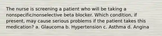 The nurse is screening a patient who will be taking a nonspecific/nonselective beta blocker. Which condition, if present, may cause serious problems if the patient takes this medication? a. Glaucoma b. Hypertension c. Asthma d. Angina