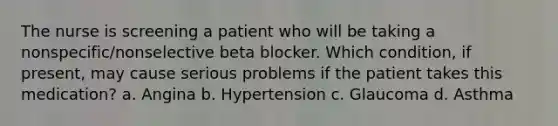 The nurse is screening a patient who will be taking a nonspecific/nonselective beta blocker. Which condition, if present, may cause serious problems if the patient takes this medication? a. Angina b. Hypertension c. Glaucoma d. Asthma