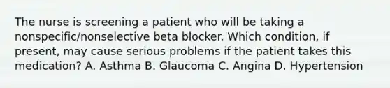 The nurse is screening a patient who will be taking a nonspecific/nonselective beta blocker. Which condition, if present, may cause serious problems if the patient takes this medication? A. Asthma B. Glaucoma C. Angina D. Hypertension