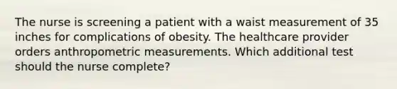 The nurse is screening a patient with a waist measurement of 35 inches for complications of obesity. The healthcare provider orders anthropometric measurements. Which additional test should the nurse complete?