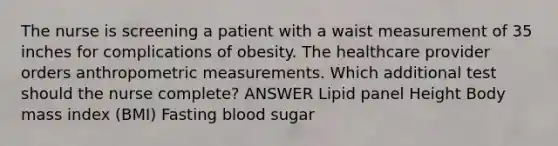 The nurse is screening a patient with a waist measurement of 35 inches for complications of obesity. The healthcare provider orders anthropometric measurements. Which additional test should the nurse complete? ANSWER Lipid panel Height Body mass index (BMI) Fasting blood sugar