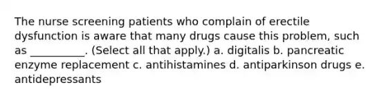 The nurse screening patients who complain of erectile dysfunction is aware that many drugs cause this problem, such as __________. (Select all that apply.) a. digitalis b. pancreatic enzyme replacement c. antihistamines d. antiparkinson drugs e. antidepressants