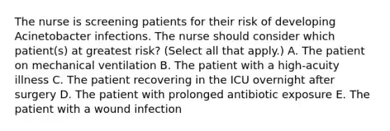 The nurse is screening patients for their risk of developing Acinetobacter infections. The nurse should consider which patient(s) at greatest risk? (Select all that apply.) A. The patient on mechanical ventilation B. The patient with a high-acuity illness C. The patient recovering in the ICU overnight after surgery D. The patient with prolonged antibiotic exposure E. The patient with a wound infection