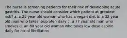 The nurse is screening patients for their risk of developing acute gastritis. The nurse should consider which patient at greatest risk? a. a 25 year old woman who has a vegan diet b. a 32 year old man who takes ibuprofen daily c. a 77 year old man who smokes d. an 80 year old woman who takes low-dose aspirin daily for atrial fibrillation