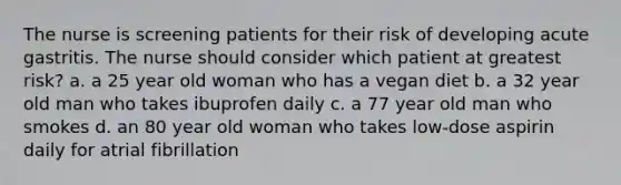 The nurse is screening patients for their risk of developing acute gastritis. The nurse should consider which patient at greatest risk? a. a 25 year old woman who has a vegan diet b. a 32 year old man who takes ibuprofen daily c. a 77 year old man who smokes d. an 80 year old woman who takes low-dose aspirin daily for atrial fibrillation